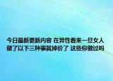 今日最新更新内容 在异性看来一旦女人做了以下三种事就掉价了 这些你做过吗