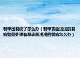翡翠出裂纹了怎么办（翡翠表面浅浅的裂痕如何处理翡翠表面浅浅的裂痕怎么办）