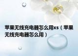 苹果无线充电器怎么用xs（苹果无线充电器怎么用）