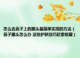 怎么去鼻子上的黑头最简单实用的方法（鼻子黑头怎么办 这些护肤技巧赶紧收藏）