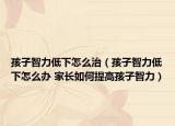孩子智力低下怎么治（孩子智力低下怎么办 家长如何提高孩子智力）