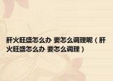 肝火旺盛怎么办 要怎么调理呢（肝火旺盛怎么办 要怎么调理）