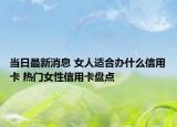 当日最新消息 女人适合办什么信用卡 热门女性信用卡盘点
