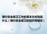 银行安全保卫工作的基本方式包括什么（银行安全保卫的知识有哪些）