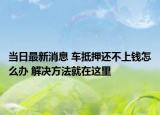 当日最新消息 车抵押还不上钱怎么办 解决方法就在这里