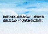 脸蛋上的红血丝怎么办（脸蛋有红血丝怎么办 4个方式告别红脸蛋）