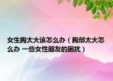 女生胸太大该怎么办（胸部太大怎么办 一些女性朋友的困扰）