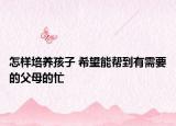 怎样培养孩子 希望能帮到有需要的父母的忙