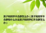 孩子和同学不合群怎么办（孩子和同学不合群有什么办法孩子和同学们不合群怎么办）