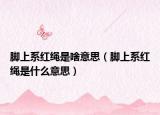 脚上系红绳是啥意思（脚上系红绳是什么意思）