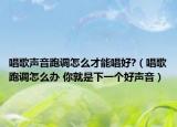 唱歌声音跑调怎么才能唱好?（唱歌跑调怎么办 你就是下一个好声音）