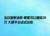 当日最新消息 哪里可以借到20万 大额平台试试这些