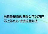 当日最新消息 网贷欠了20万还不上怎么办 试试这些办法