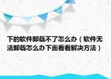 下的软件卸载不了怎么办（软件无法卸载怎么办下面看看解决方法）