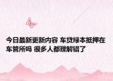 今日最新更新内容 车贷绿本抵押在车管所吗 很多人都理解错了