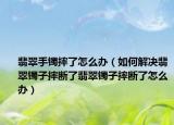 翡翠手镯摔了怎么办（如何解决翡翠镯子摔断了翡翠镯子摔断了怎么办）