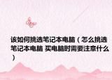 该如何挑选笔记本电脑（怎么挑选笔记本电脑 买电脑时需要注意什么）
