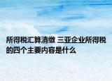 所得税汇算清缴 三亚企业所得税的四个主要内容是什么