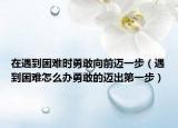 在遇到困难时勇敢向前迈一步（遇到困难怎么办勇敢的迈出第一步）