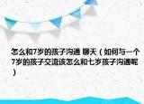 怎么和7岁的孩子沟通 聊天（如何与一个7岁的孩子交流该怎么和七岁孩子沟通呢）