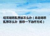 经常胡思乱想该怎么办（总是胡思乱想怎么办  推荐一下治疗方式）