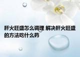 肝火旺盛怎么调理 解决肝火旺盛的方法吃什么药