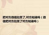 把对方微信拉黑了,对方知道吗（微信把对方拉黑了对方知道吗）