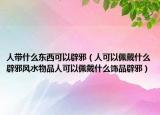 人带什么东西可以辟邪（人可以佩戴什么辟邪风水物品人可以佩戴什么饰品辟邪）