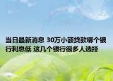 当日最新消息 30万小额贷款哪个银行利息低 这几个银行很多人选择