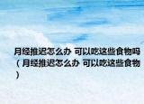 月经推迟怎么办 可以吃这些食物吗（月经推迟怎么办 可以吃这些食物）