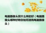 电脑摄像头买什么样的好（电脑摄像头哪种好教你如何选购电脑摄像头）