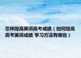 怎样提高英语高考成绩（如何提高高考英语成绩 学习方法有哪些）