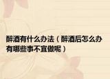 醉酒有什么办法（醉酒后怎么办 有哪些事不宜做呢）