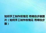如何手工制作玫瑰花 有哪些步骤图片（如何手工制作玫瑰花 有哪些步骤）