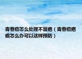 青春痘怎么处理不留疤（青春痘疤痕怎么办可以这样预防）