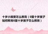 十岁小孩要怎么教育（0至十岁孩子如何教育0至十岁孩子怎么教育）
