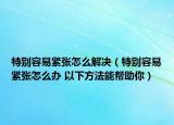 特别容易紧张怎么解决（特别容易紧张怎么办 以下方法能帮助你）