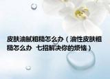 皮肤油腻粗糙怎么办（油性皮肤粗糙怎么办  七招解决你的烦恼）