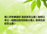 情人对老婆很好,我应该怎么做（如何让老公一如既往的待你如小情人 我来告诉你怎么做）