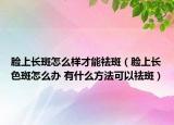 脸上长斑怎么样才能祛斑（脸上长色斑怎么办 有什么方法可以祛斑）