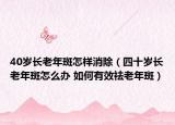 40岁长老年斑怎样消除（四十岁长老年斑怎么办 如何有效祛老年斑）