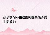 孩子学习不主动如何提高孩子的主动能力