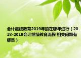 会计继续教育2019年的在哪年进行（2018-2019会计继续教育流程 相关问题有哪些）