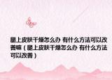腿上皮肤干燥怎么办 有什么方法可以改善嘛（腿上皮肤干燥怎么办 有什么方法可以改善）