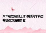 汽车销售顾问工作 做好汽车销售有哪些方法和步骤