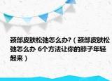 颈部皮肤松弛怎么办?（颈部皮肤松弛怎么办 6个方法让你的脖子年轻起来）