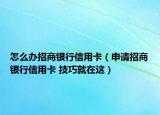 怎么办招商银行信用卡（申请招商银行信用卡 技巧就在这）