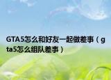 GTA5怎么和好友一起做差事（gta5怎么组队差事）