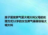 孩子爱发脾气爱大喊大叫父母的处理方式12岁的女生脾气暴躁容易大喊大叫