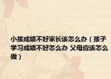 小孩成绩不好家长该怎么办（孩子学习成绩不好怎么办 父母应该怎么做）